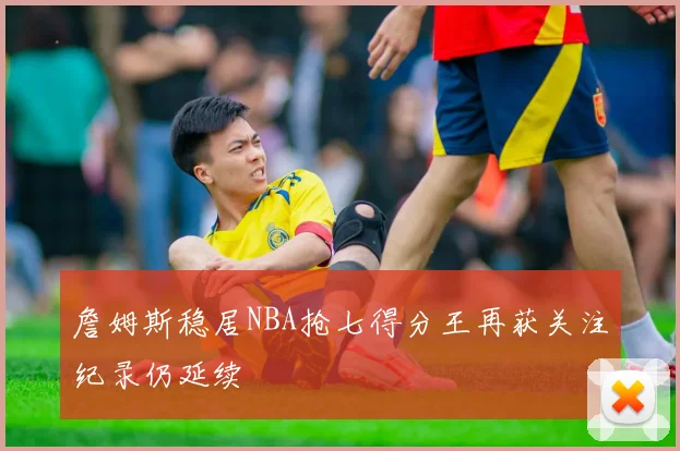 詹姆斯稳居NBA抢七得分王再获关注纪录仍延续