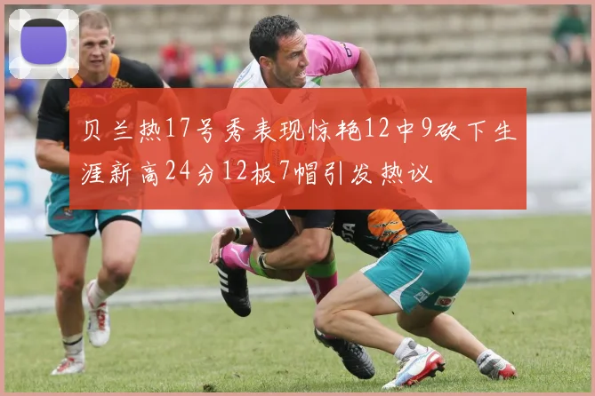 贝兰热17号秀表现惊艳12中9砍下生涯新高24分12板7帽引发热议