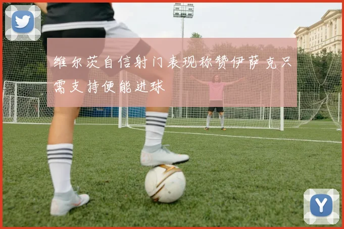 维尔茨自信射门表现称赞伊萨克只需支持便能进球