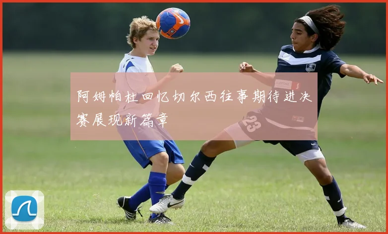 阿姆帕杜回忆切尔西往事期待进决赛展现新篇章
