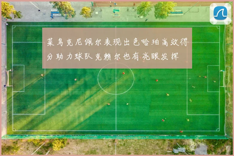 菜鸟克尼佩尔表现出色哈珀高效得分助力球队克赖尔也有亮眼发挥
