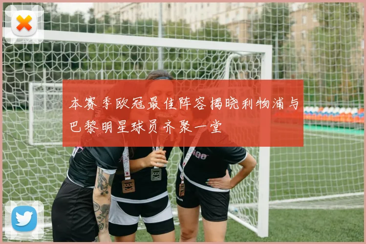 本赛季欧冠最佳阵容揭晓利物浦与巴黎明星球员齐聚一堂