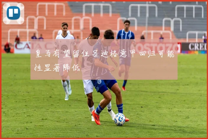 皇马有望留住吕迪格意甲回归可能性显著降低