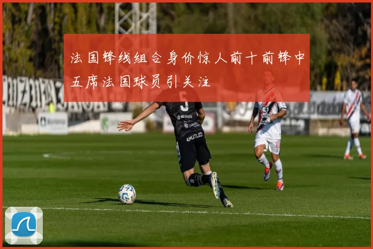 法国锋线组合身价惊人前十前锋中五席法国球员引关注
