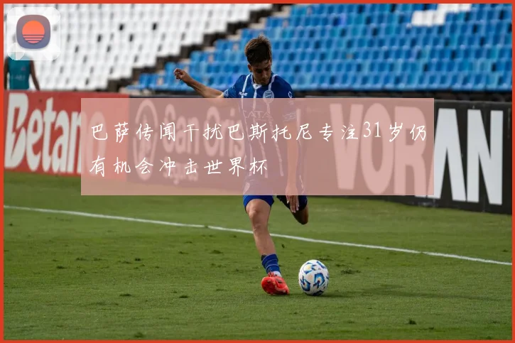 巴萨传闻干扰巴斯托尼专注31岁仍有机会冲击世界杯