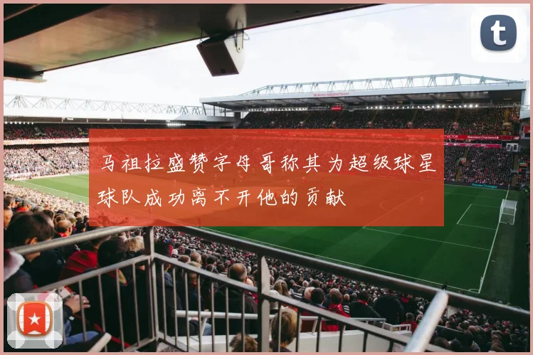 马祖拉盛赞字母哥称其为超级球星球队成功离不开他的贡献