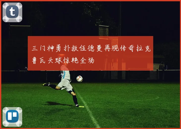 三门神勇扑救伍德曼再现传奇拉克鲁瓦头球惊艳全场