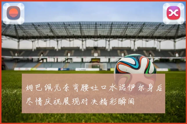 姆巴佩无奈弯腰吐口水诺伊尔身后尽情庆祝展现对决精彩瞬间