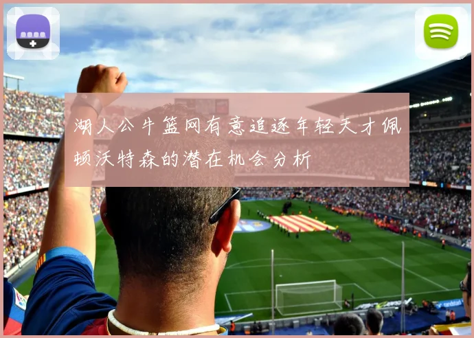 湖人公牛篮网有意追逐年轻天才佩顿沃特森的潜在机会分析