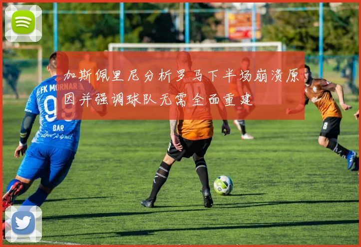 加斯佩里尼分析罗马下半场崩溃原因并强调球队无需全面重建
