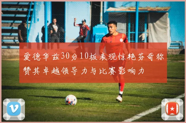 爱德华兹30分10板表现惊艳芬奇称赞其卓越领导力与比赛影响力