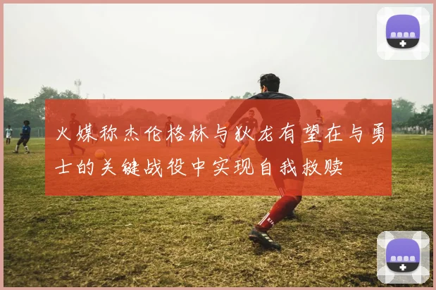 火媒称杰伦格林与狄龙有望在与勇士的关键战役中实现自我救赎