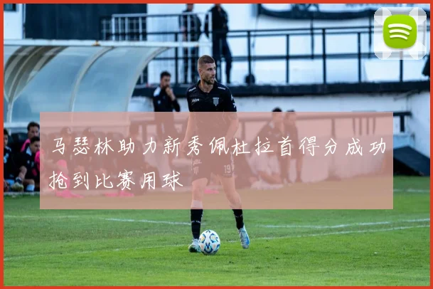 马瑟林助力新秀佩杜拉首得分成功抢到比赛用球