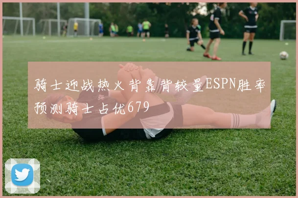 骑士迎战热火背靠背较量ESPN胜率预测骑士占优679