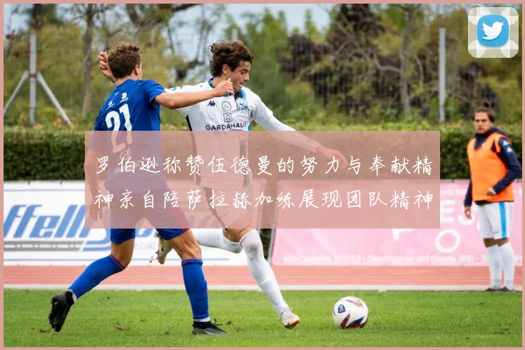 罗伯逊称赞伍德曼的努力与奉献精神亲自陪萨拉赫加练展现团队精神