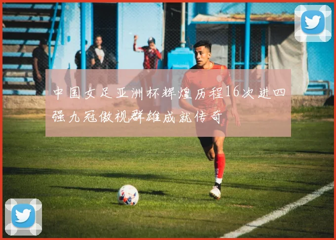 中国女足亚洲杯辉煌历程16次进四强九冠傲视群雄成就传奇