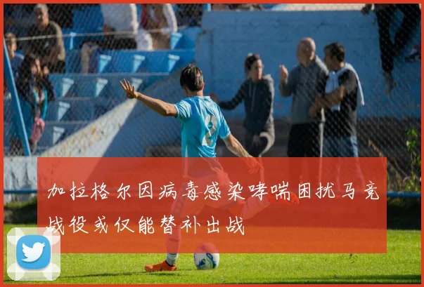 加拉格尔因病毒感染哮喘困扰马竞战役或仅能替补出战